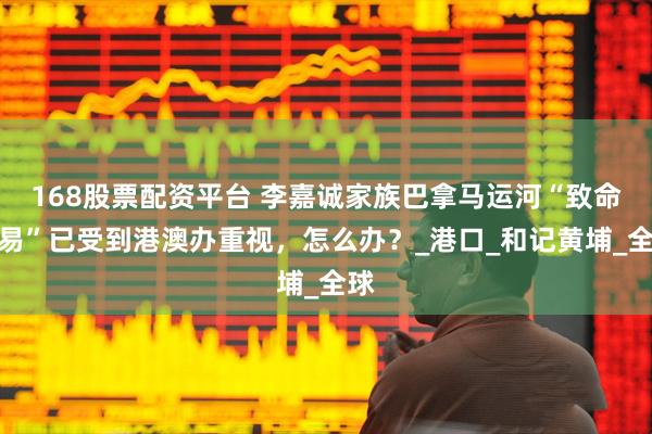 168股票配资平台 李嘉诚家族巴拿马运河“致命交易”已受到港澳办重视，怎么办？_港口_和记黄埔_全球