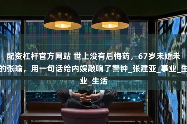配资杠杆官方网站 世上没有后悔药，67岁未婚未育的张瑜，用一句话给内娱敲响了警钟_张建亚_事业_生活
