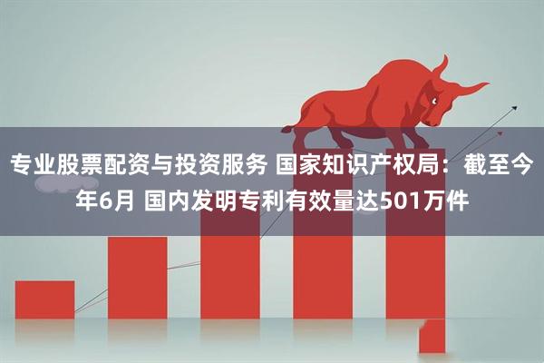 专业股票配资与投资服务 国家知识产权局：截至今年6月 国内发明专利有效量达501万件