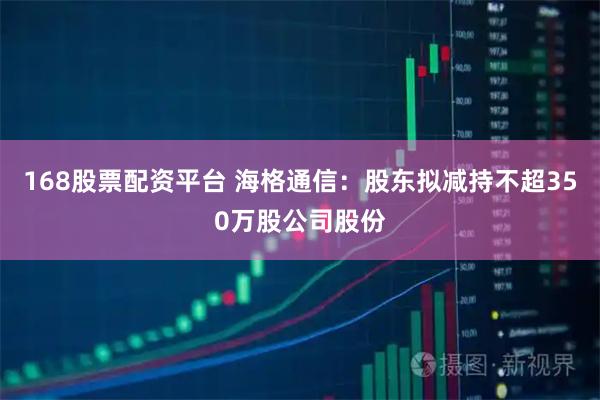 168股票配资平台 海格通信：股东拟减持不超350万股公司股份