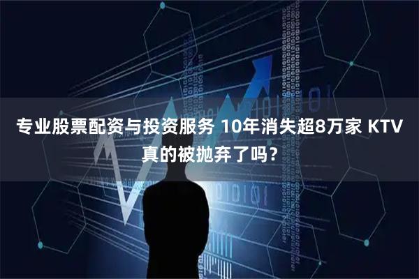 专业股票配资与投资服务 10年消失超8万家 KTV真的被抛弃了吗？