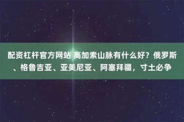 配资杠杆官方网站 高加索山脉有什么好？俄罗斯、格鲁吉亚、亚美尼亚、阿塞拜疆，寸土必争